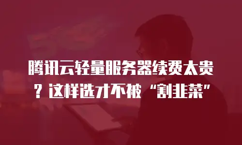 腾讯云轻量服务器续费太贵？这样选才不被&ldquo;割韭菜&rdquo;