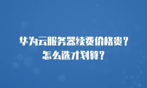 华为云服务器续费价格贵？怎么选才划算？