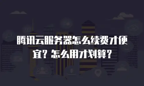 腾讯云服务器怎么续费才便宜？怎么用才划算？