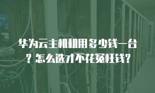 华为云主机租用多少钱一台？怎么选才不花冤枉钱？