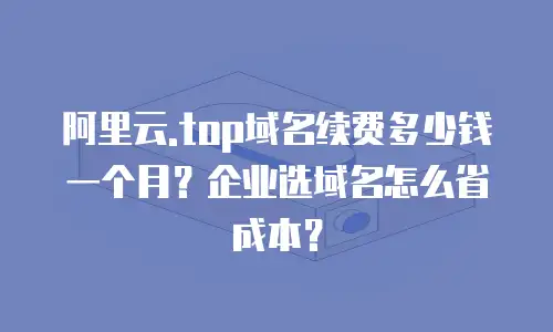 阿里云.top域名续费多少钱一个月？企业选域名怎么省成本？