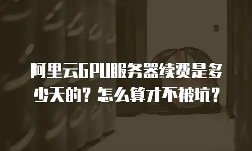 阿里云GPU服务器续费是多少天的？怎么算才不被坑？