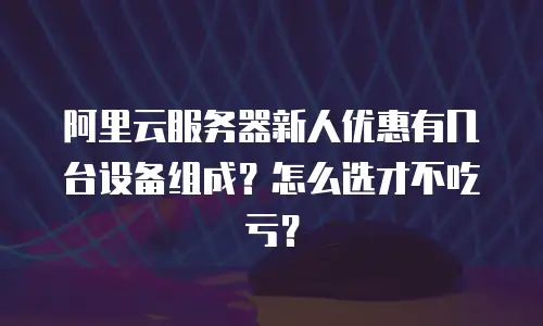 阿里云服务器新人优惠有几台设备组成？怎么选才不吃亏？