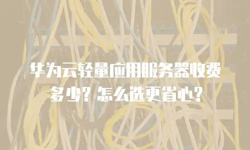 华为云轻量应用服务器收费多少？怎么选更省心？