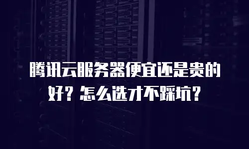 腾讯云服务器便宜还是贵的好？怎么选才不踩坑？