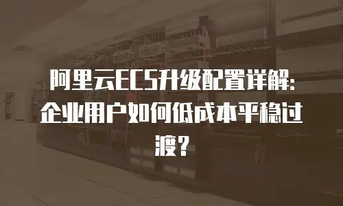 阿里云ECS升级配置详解：企业用户如何低成本平稳过渡？