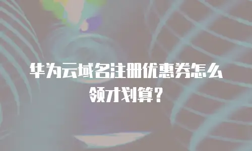 华为云域名注册优惠券怎么领才划算？