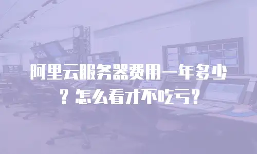 阿里云服务器费用一年多少？怎么看才不吃亏？