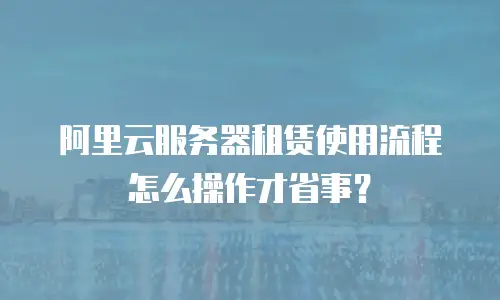 阿里云服务器租赁使用流程怎么操作才省事？