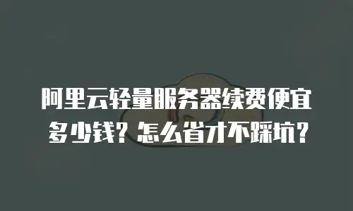 阿里云轻量服务器续费便宜多少钱？怎么省才不踩坑？