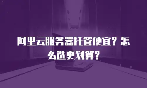 阿里云服务器托管便宜？怎么选更划算？