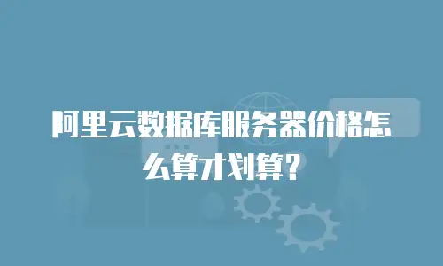 阿里云数据库服务器价格怎么算才划算？