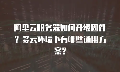 阿里云服务器如何升级固件？多云环境下有哪些通用方案？