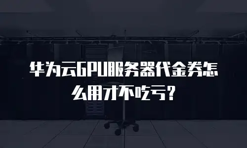 华为云GPU服务器代金券怎么用才不吃亏？