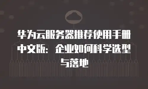 华为云服务器推荐使用手册中文版：企业如何科学选型与落地