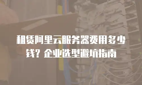 租赁阿里云服务器费用多少钱？企业选型避坑指南