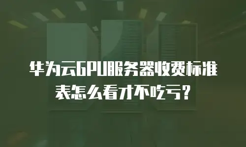 华为云GPU服务器收费标准表怎么看才不吃亏？