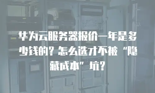 华为云服务器报价一年是多少钱的？怎么选才不被&ldquo;隐藏成本&rdquo;坑？