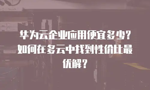 华为云企业应用便宜多少？如何在多云中找到性价比最优解？