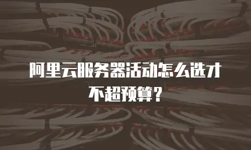阿里云服务器活动怎么选才不超预算？