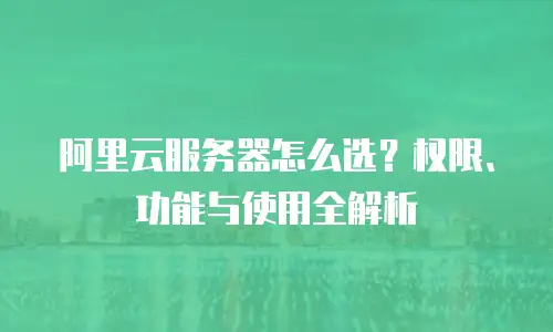 阿里云服务器怎么选？权限、功能与使用全解析