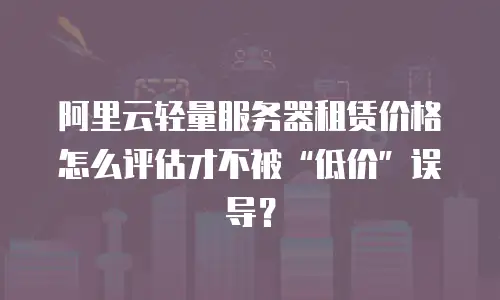 阿里云轻量服务器租赁价格怎么评估才不被&ldquo;低价&rdquo;误导？