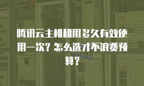 腾讯云主机租用多久有效使用一次？怎么选才不浪费预算？