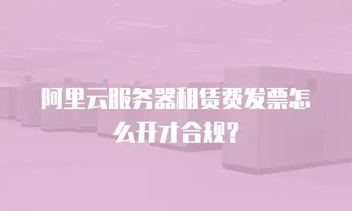 阿里云服务器租赁费发票怎么开才合规？