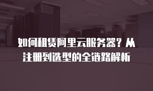 如何租赁阿里云服务器？从注册到选型的全链路解析