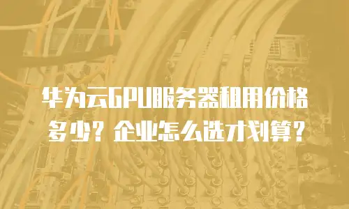 华为云GPU服务器租用价格多少？企业怎么选才划算？