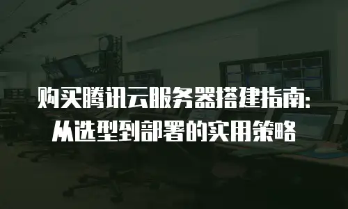 购买腾讯云服务器搭建指南：从选型到部署的实用策略