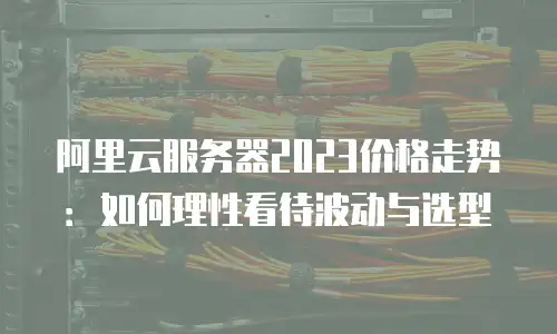 阿里云服务器2023价格走势：如何理性看待波动与选型