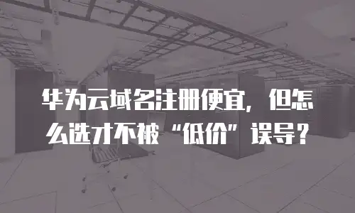 华为云域名注册便宜，但怎么选才不被“低价”误导？