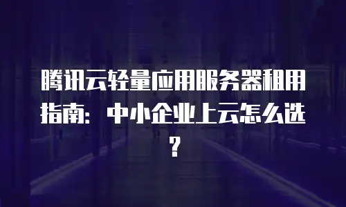 腾讯云轻量应用服务器租用指南：中小企业上云怎么选？