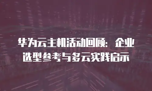 华为云主机活动回顾：企业选型参考与多云实践启示