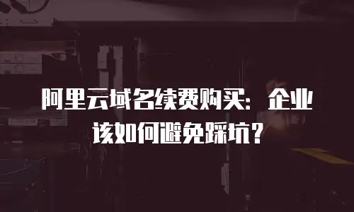 阿里云域名续费购买：企业该如何避免踩坑？