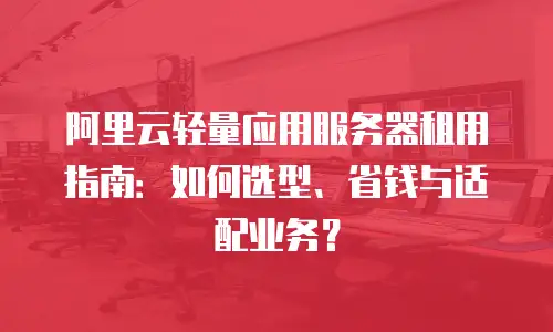 阿里云轻量应用服务器租用指南：如何选型、省钱与适配业务？