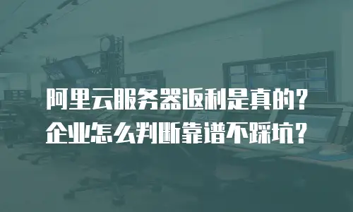 阿里云服务器返利是真的？企业怎么判断靠谱不踩坑？