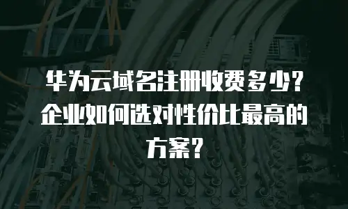 华为云域名注册收费多少？企业如何选对性价比最高的方案？