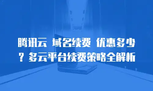 腾讯云 域名续费 优惠多少？多云平台续费策略全解析