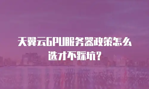 天翼云GPU服务器政策怎么选才不踩坑？