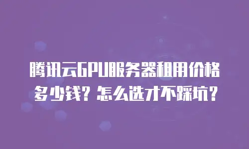 腾讯云GPU服务器租用价格多少钱？怎么选才不踩坑？
