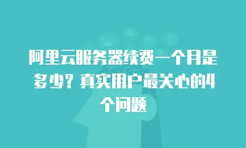 阿里云服务器续费一个月是多少？真实用户最关心的4个问题
