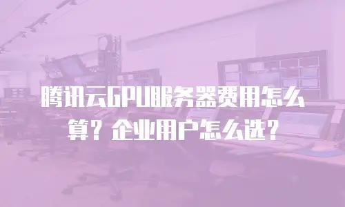 腾讯云GPU服务器费用怎么算？企业用户怎么选？