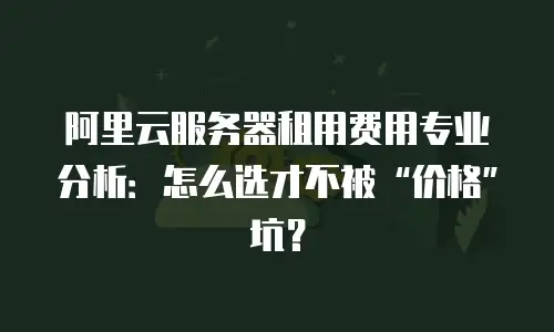 阿里云服务器租用费用专业分析：怎么选才不被&ldquo;价格&rdquo;坑？
