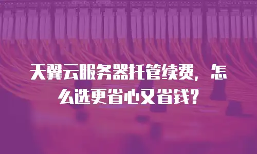天翼云服务器托管续费，怎么选更省心又省钱？