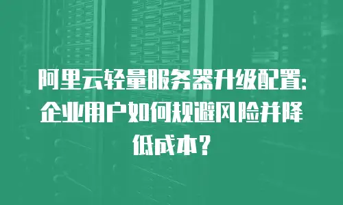 阿里云轻量服务器升级配置：企业用户如何规避风险并降低成本？