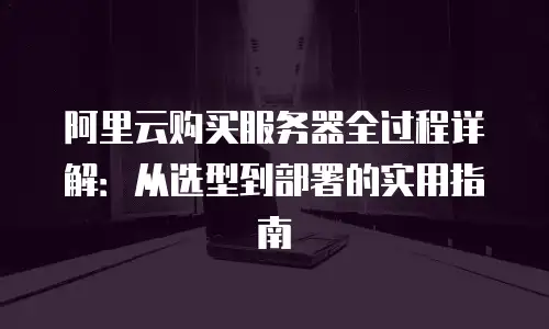 阿里云购买服务器全过程详解：从选型到部署的实用指南