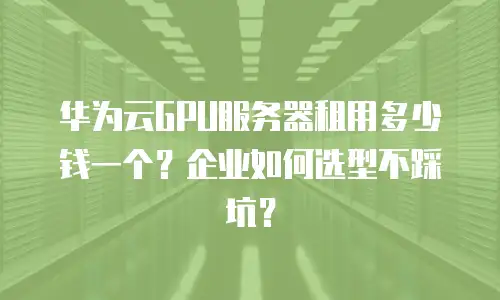华为云GPU服务器租用多少钱一个？企业如何选型不踩坑？