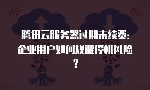 腾讯云服务器过期未续费：企业用户如何规避停机风险？